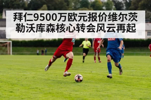 拜仁9500万欧元报价维尔茨勒沃库森核心转会风云再起