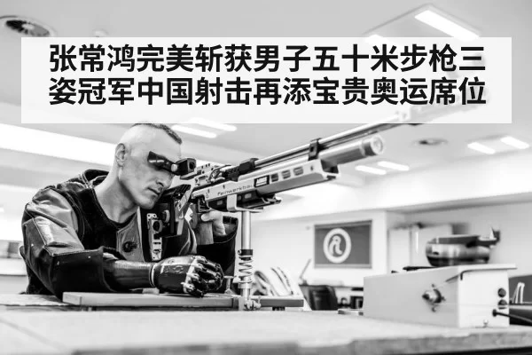 张常鸿完美斩获男子五十米步枪三姿冠军中国射击再添宝贵奥运席位