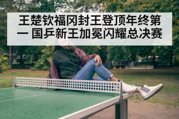王楚钦福冈封王登顶年终第一 国乒新王加冕闪耀总决赛
