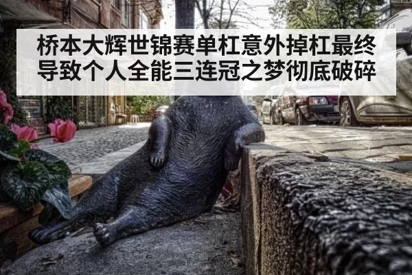 桥本大辉世锦赛单杠意外掉杠最终导致个人全能三连冠之梦彻底破碎