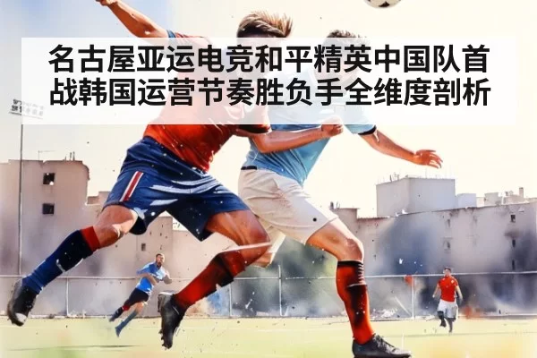 名古屋亚运电竞和平精英中国队首战韩国运营节奏胜负手全维度剖析